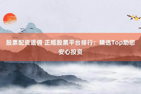 股票配资返佣 正规股票平台排行：精选Top助您安心投资