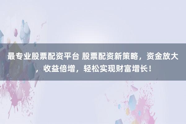 最专业股票配资平台 股票配资新策略，资金放大，收益倍增，轻松实现财富增长！