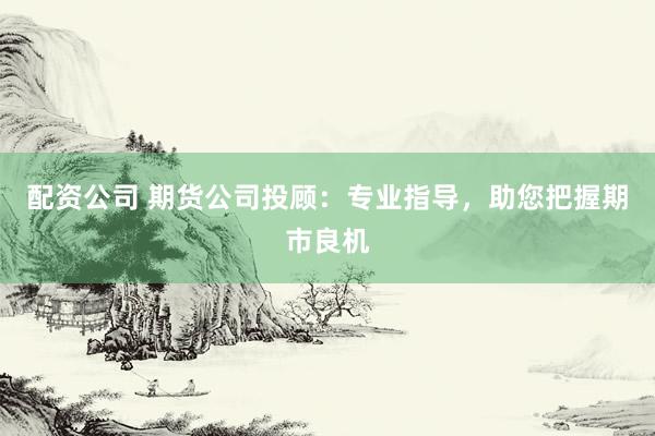 配资公司 期货公司投顾：专业指导，助您把握期市良机