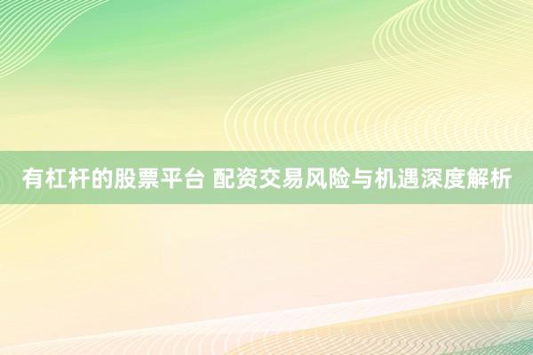 有杠杆的股票平台 配资交易风险与机遇深度解析