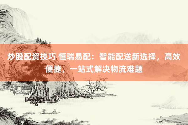 炒股配资技巧 恒瑞易配：智能配送新选择，高效便捷，一站式解决物流难题