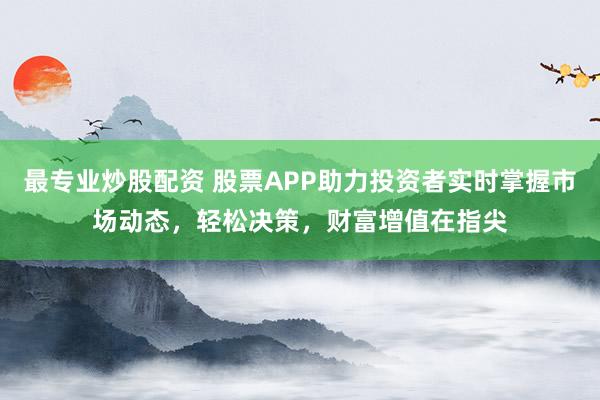 最专业炒股配资 股票APP助力投资者实时掌握市场动态，轻松决策，财富增值在指尖