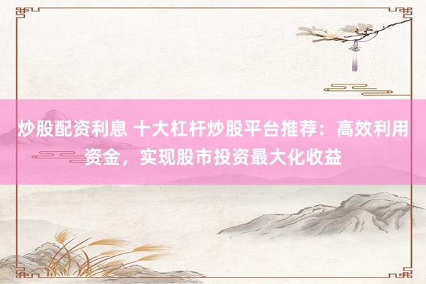 炒股配资利息 十大杠杆炒股平台推荐：高效利用资金，实现股市投资最大化收益