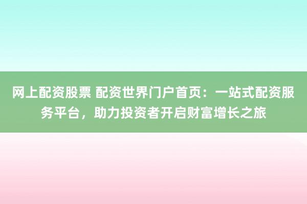 网上配资股票 配资世界门户首页：一站式配资服务平台，助力投资者开启财富增长之旅