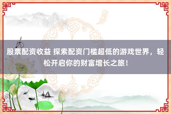 股票配资收益 探索配资门槛超低的游戏世界，轻松开启你的财富增长之旅！