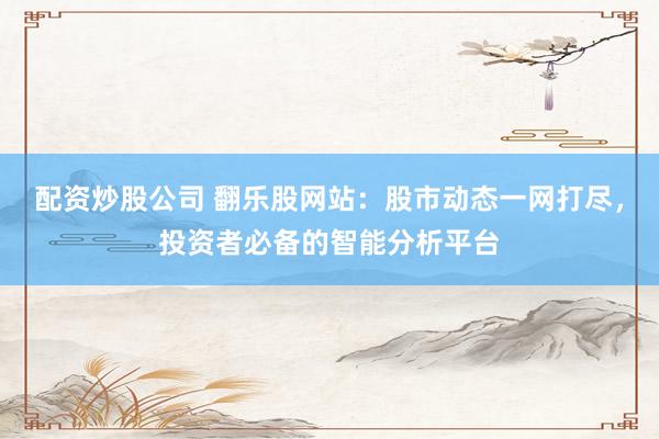 配资炒股公司 翻乐股网站：股市动态一网打尽，投资者必备的智能分析平台