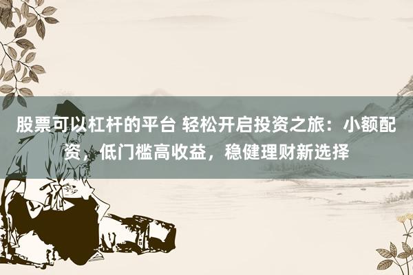 股票可以杠杆的平台 轻松开启投资之旅：小额配资，低门槛高收益，稳健理财新选择