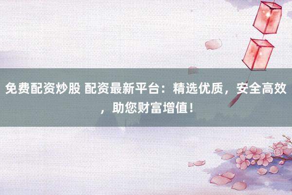 免费配资炒股 配资最新平台：精选优质，安全高效，助您财富增值！