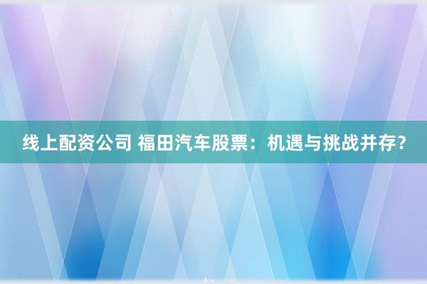 线上配资公司 福田汽车股票：机遇与挑战并存？
