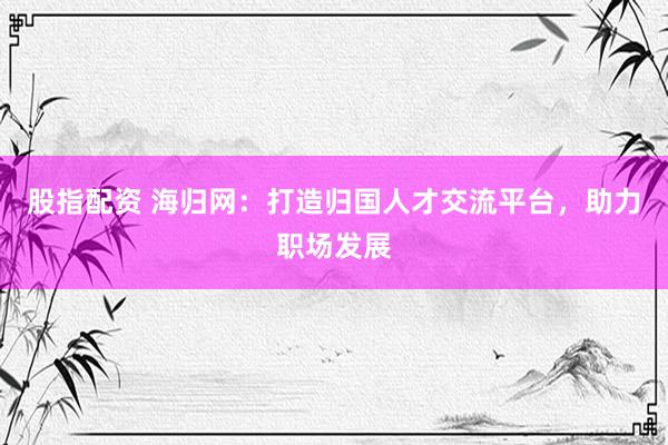 股指配资 海归网：打造归国人才交流平台，助力职场发展