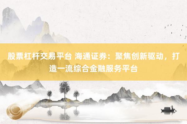 股票杠杆交易平台 海通证券：聚焦创新驱动，打造一流综合金融服务平台